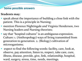 Some possible answers
Students may:
 speak about the importance of building a close link with the
  patient. This is a principle in Nursing;
 mention Florence Nightingale and Virginia Henderson, two
  Nursing leaders and Nursing theorists;
 say that “hospital cultures” is an ambiguous expression.
  Culture: 1. (Anthropology) ways of living transmitted from
  generation to generation. 2. (Biology) cultivation of
  microoganisms;
 expect to find the following words: facility, care, look at,
  observe, pay attention, listen to, respect, take care, cure,
  illness, disease, provide, give, link, relationship, hospital,
  ward, surgery, stress, time, needs, meetings.
 