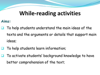 While-reading activities
Aims:
 To help students understand the main ideas of the
   texts and the arguments or details that support main
   ideas;

 To help students learn information;

 To activate students’ background knowledge to have
   better comprehension of the text;
 
