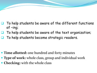  To help students be aware of the different functions
  of –ing;
 To help students be aware of the text organization;
 To help students become strategic readers.



 Time allotted: one hundred and forty minutes
 Type of work: whole class, group and individual work
 Checking: with the whole class
 
