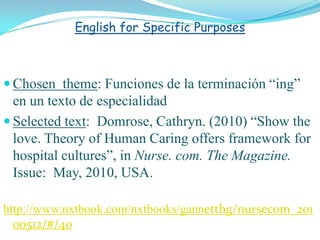 English for Specific Purposes



 Chosen theme: Funciones de la terminación “ing”
  en un texto de especialidad
 Selected text: Domrose, Cathryn. (2010) “Show the
  love. Theory of Human Caring offers framework for
  hospital cultures”, in Nurse. com. The Magazine.
  Issue: May, 2010, USA.

http://www.nxtbook.com/nxtbooks/gannetthg/nursecom_201
  00512/#/40
 