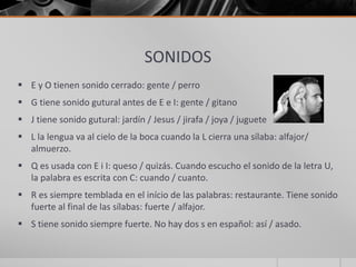 SONIDOS
 E y O tienen sonido cerrado: gente / perro
 G tiene sonido gutural antes de E e I: gente / gitano
 J tiene sonido gutural: jardín / Jesus / jirafa / joya / juguete
 L la lengua va al cielo de la boca cuando la L cierra una sílaba: alfajor/
almuerzo.
 Q es usada con E i I: queso / quizás. Cuando escucho el sonido de la letra U,
la palabra es escrita con C: cuando / cuanto.
 R es siempre temblada en el início de las palabras: restaurante. Tiene sonido
fuerte al final de las sílabas: fuerte / alfajor.
 S tiene sonido siempre fuerte. No hay dos s en español: así / asado.
 