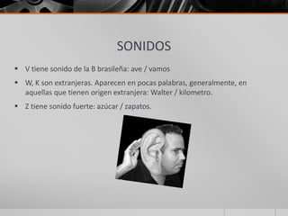SONIDOS
 V tiene sonido de la B brasileña: ave / vamos
 W, K son extranjeras. Aparecen en pocas palabras, generalmente, en
aquellas que tienen origen extranjera: Walter / kilometro.
 Z tiene sonido fuerte: azúcar / zapatos.
 