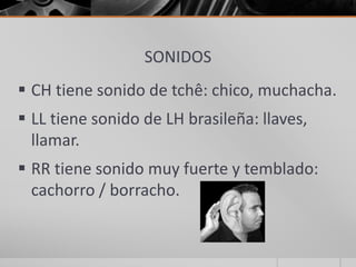SONIDOS
 CH tiene sonido de tchê: chico, muchacha.
 LL tiene sonido de LH brasileña: llaves,
llamar.
 RR tiene sonido muy fuerte y temblado:
cachorro / borracho.
 
