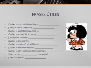FRASES ÚTILES
 ¿Cuál es tu nombre? Mi nombre es ___________________
 ¿Cómo te llamas? Me llamo ____________________
 ¿Cuál es tu apellido? Mi apellido es _____________________
 ¿Cuál es tu apodo? Mi apodo es ___________________
 ¿Dónde vives? Vivo en ________________________
 ¿Cuál es tu dirección? Es ______________________
 ¿Cuál es tu teléfono? Mi teléfono es _________________
 ¿Cuál es tu móvil? Mi móvil es _________________
 ¿Cuál es tu correo electrónico? Mi correo es _________________
 ¿Cómo se dice _______________ en español?
 ¿Cómo se deletrea ____________________?
 