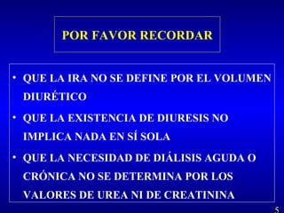 POR FAVOR RECORDAR
• QUE LA IRA NO SE DEFINE POR EL VOLUMEN
DIURÉTICO
• QUE LA EXISTENCIA DE DIURESIS NO
IMPLICA NADA EN SÍ SOLA
• QUE LA NECESIDAD DE DIÁLISIS AGUDA O
CRÓNICA NO SE DETERMINA POR LOS
VALORES DE UREA NI DE CREATININA
 