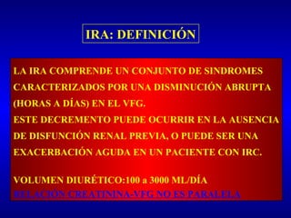 IRA: DEFINICIÓN
LA IRA COMPRENDE UN CONJUNTO DE SINDROMES
CARACTERIZADOS POR UNA DISMINUCIÓN ABRUPTA
(HORAS A DÍAS) EN EL VFG.
ESTE DECREMENTO PUEDE OCURRIR EN LA AUSENCIA
DE DISFUNCIÓN RENAL PREVIA, O PUEDE SER UNA
EXACERBACIÓN AGUDA EN UN PACIENTE CON IRC.
VOLUMEN DIURÉTICO:100 a 3000 ML/DÍA
RELACIÓN CREATININA-VFG NO ES PARALELA
 