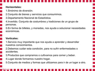 Horizontales:
1.Sinónimo de diversión.
2.Conjunto de bienes y servicios que consumimos.
3.Departamento Nacional de Estadística.
4.Invertido. Conjunto de costumbres y tradiciones de un grupo de
personas.
5.En forma de billetes, y monedas, nos ayuda a solucionar necesidades
económicas.

Verticales:
1.Servicio muy importante que nos ayuda a aprender y desarrollar
nuestros conocimientos.
2.Debemos cuidar esta condición, para no sufrir enfermedades o
accidentes.
3.Productos que compramos o cultivamos para comer y beber.
4.Lugar donde formamos nuestro hogar.
5.Conjunto de medios y formas que utilizamos para ir de un lugar a otro.
 