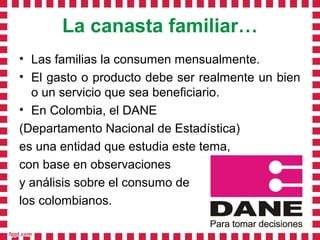 La canasta familiar…
• Las familias la consumen mensualmente.
• El gasto o producto debe ser realmente un bien
  o un servicio que sea beneficiario.
• En Colombia, el DANE
(Departamento Nacional de Estadística)
es una entidad que estudia este tema,
con base en observaciones
y análisis sobre el consumo de
los colombianos.
 