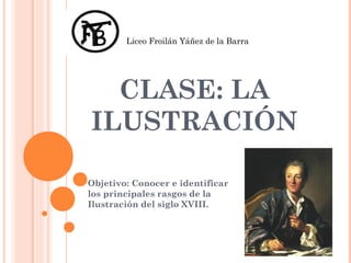 Liceo Froilán Yáñez de la Barra




  CLASE: LA
ILUSTRACIÓN

Objetivo: Conocer e identificar
los principales rasgos de la
Ilustración del siglo XVIII.
 