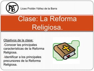 Liceo Froilán Yáñez de la Barra



          Clase: La Reforma
              Religiosa.
Objetivos de la clase:
-Conocer las principales
características de la Reforma
Religiosa.
-Identificar a los principales
precursores de la Reforma
Religiosa.
 