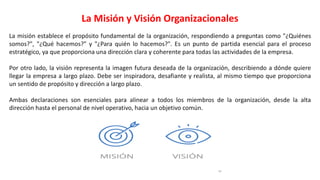La Misión y Visión Organizacionales
La misión establece el propósito fundamental de la organización, respondiendo a preguntas como "¿Quiénes
somos?", "¿Qué hacemos?" y "¿Para quién lo hacemos?". Es un punto de partida esencial para el proceso
estratégico, ya que proporciona una dirección clara y coherente para todas las actividades de la empresa.
Por otro lado, la visión representa la imagen futura deseada de la organización, describiendo a dónde quiere
llegar la empresa a largo plazo. Debe ser inspiradora, desafiante y realista, al mismo tiempo que proporciona
un sentido de propósito y dirección a largo plazo.
Ambas declaraciones son esenciales para alinear a todos los miembros de la organización, desde la alta
dirección hasta el personal de nivel operativo, hacia un objetivo común.
 