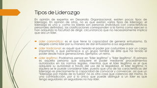 Tipos de Liderazgo
En opinión de expertos en Desarrollo Organizacional, existen pocos tipos de
liderazgo. En opinión de otros, no es que existan varios tipos de liderazgo: el
liderazgo es uno y, como los líderes son personas (individuos con características
personales definidas), las clasificaciones corresponden a la forma como ejercen o
han adquirido la facultad de dirigir, circunstancia que no necesariamente implica
que sea un líder.


 Líder carismático: es el que tiene la capacidad de generar entusiasmo. Es
  elegido como líder por su manera de dar entusiasmo a sus seguidores.
 Líder tradicional: es aquél que hereda el poder por costumbre o por un cargo
  importante, o que pertenece a un grupo familiar de élite que ha tenido el
  poder desde hace generaciones. Ejemplos: un reino.
 Líder legítimo: Podríamos pensar en "líder legítimo" y "líder ilegítimo". El primero
  es aquella persona que adquiere el poder mediante procedimientos
  autorizados en las normas legales, mientras que el líder ilegítimo es el que
  adquiere su autoridad a través del uso de la ilegalidad. Al líder ilegítimo ni
  siquiera se le puede considerar líder, puesto que una de las características del
  liderazgo es precisamente la capacidad de convocar y convencer, así que un
  "liderazgo por medio de la fuerza" no es otra cosa que carencia del mismo. Es
  una contradicción, por si lo único que puede distinguir a un líder es que
  tenga seguidores: sin seguidores no hay líder.
 