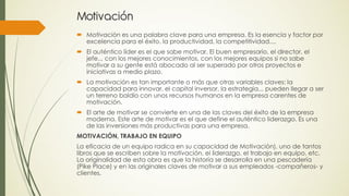 Motivación
 Motivación es una palabra clave para una empresa. Es la esencia y factor por
  excelencia para el éxito, la productividad, la competitividad....
 El auténtico líder es el que sabe motivar. El buen empresario, el director, el
  jefe... con los mejores conocimientos, con los mejores equipos si no sabe
  motivar a su gente está abocado al ser superado por otros proyectos e
  iniciativas a medio plazo.
 La motivación es tan importante o más que otras variables claves: la
  capacidad para innovar, el capital inversor, la estrategia... pueden llegar a ser
  un terreno baldío con unos recursos humanos en la empresa carentes de
  motivación.
 El arte de motivar se convierte en una de las claves del éxito de la empresa
  moderna. Este arte de motivar es el que define el auténtico liderazgo. Es una
  de las inversiones más productivas para una empresa.
MOTIVACIÓN, TRABAJO EN EQUIPO
La eficacia de un equipo radica en su capacidad de Motivación), uno de tantos
libros que se escriben sobre la motivación, el liderazgo, el trabajo en equipo, etc.
La originalidad de esta obra es que la historia se desarrolla en una pescadería
(Pike Place) y en las originales claves de motivar a sus empleados -compañeros- y
clientes.
 