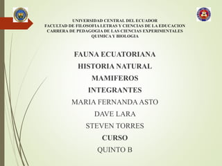 UNIVERSIDAD CENTRAL DEL ECUADOR
FACULTAD DE FILOSOFIA LETRAS Y CIENCIAS DE LA EDUCACION
CARRERA DE PEDAGOGIA DE LAS CIENCIAS EXPERIMENTALES
QUIMICA Y BIOLOGIA
FAUNA ECUATORIANA
HISTORIA NATURAL
MAMIFEROS
INTEGRANTES
MARIA FERNANDA ASTO
DAVE LARA
STEVEN TORRES
CURSO
QUINTO B
 