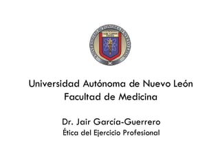 Universidad Autónoma de Nuevo León Facultad de Medicina Dr. Jair Garc ía-Guerrero Ética del Ejercicio Profesional 