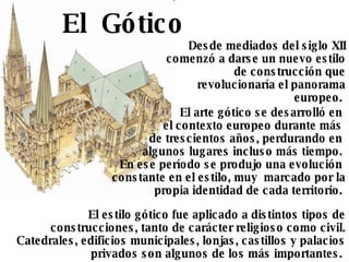 Desde mediados del siglo XII comenzó a darse un nuevo estilo de construcción que revolucionaría el panorama europeo.  El estilo gótico fue aplicado a distintos tipos de construcciones, tanto de carácter religioso como civil. Catedrales, edificios municipales, lonjas, castillos y palacios privados son algunos de los más importantes.  El arte gótico se desarrolló en  el contexto europeo durante más  de trescientos años, perdurando en  algunos lugares incluso más tiempo.  En ese período se produjo una evolución  constante en el estilo, muy  marcado por la propia identidad de cada territorio.  El  Gótico 
