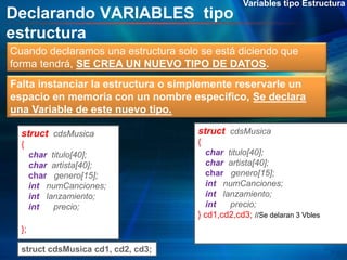 Declarando VARIABLES tipo
estructura
Variables tipo Estructura
Cuando declaramos una estructura solo se está diciendo que
forma tendrá, SE CREA UN NUEVO TIPO DE DATOS.
struct cdsMusica
{
char titulo[40];
char artista[40];
char genero[15];
int numCanciones;
int lanzamiento;
int precio;
};
struct cdsMusica cd1, cd2, cd3;
struct cdsMusica
{
char titulo[40];
char artista[40];
char genero[15];
int numCanciones;
int lanzamiento;
int precio;
} cd1,cd2,cd3; //Se delaran 3 Vbles
Falta instanciar la estructura o simplemente reservarle un
espacio en memoria con un nombre especifico, Se declara
una Variable de este nuevo tipo.
 