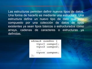 Las estructuras permiten definir nuevos tipos de datos.
Una forma de hacerlo es mediante una estructura. Una
estructura define un nuevo tipo de dato que esta
compuesto por una colección de datos de tipos
existentes ya sean tipos básicos o estructurados como
arrays, cadenas de caracteres o estructuras ya
definidas.
 