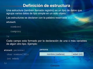 Definición de estructura
Una estructura (también llamada registro) es un tipo de datos que
agrupa varios datos de tipo simple en un solo objeto.
Las estructuras se declaran con la palabra reservada struct.
struct
nombre{
campos;
};
Cada campo esta formado por la declaración de una o más variables
de algún otro tipo. Ejemplo:
struct persona{
char nombre[30];
int edad;
};
nombre (cadena) edad (int)
persona
Campos
 