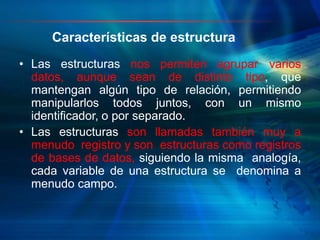 Características de estructura
• Las estructuras nos permiten agrupar varios
datos, aunque sean de distinto tipo, que
mantengan algún tipo de relación, permitiendo
manipularlos todos juntos, con un mismo
identificador, o por separado.
• Las estructuras son llamadas también muy a
menudo registro y son estructuras como registros
de bases de datos, siguiendo la misma analogía,
cada variable de una estructura se denomina a
menudo campo.
 