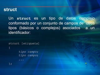 struct
Un struct es un tipo de datos complejo
conformado por un conjunto de campos de otros
tipos (básicos o complejos) asociados a un
identificador:
struct [etiqueta]
{
tipo campo;
tipo campo;
...
}; 5
 