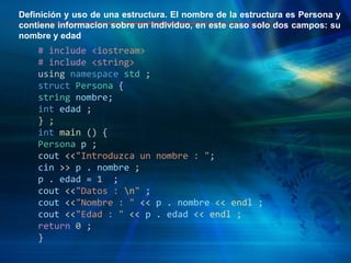 # include <iostream>
# include <string>
using namespace std ;
struct Persona {
string nombre;
int edad ;
} ;
int main () {
Persona p ;
cout <<"Introduzca un nombre : ";
cin >> p . nombre ;
p . edad = 1 ;
cout <<"Datos : n" ;
cout <<"Nombre : " << p . nombre << endl ;
cout <<"Edad : " << p . edad << endl ;
return 0 ;
}
Definición y uso de una estructura. El nombre de la estructura es Persona y
contiene informacion sobre un individuo, en este caso solo dos campos: su
nombre y edad
 