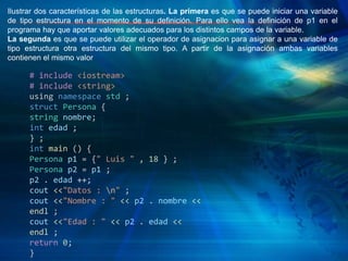 Ilustrar dos características de las estructuras. La primera es que se puede iniciar una variable
de tipo estructura en el momento de su definición. Para ello vea la definición de p1 en el
programa hay que aportar valores adecuados para los distintos campos de la variable.
La segunda es que se puede utilizar el operador de asignacion para asignar a una variable de
tipo estructura otra estructura del mismo tipo. A partir de la asignación ambas variables
contienen el mismo valor
# include <iostream>
# include <string>
using namespace std ;
struct Persona {
string nombre;
int edad ;
} ;
int main () {
Persona p1 = {" Luis " , 18 } ;
Persona p2 = p1 ;
p2 . edad ++;
cout <<"Datos : n" ;
cout <<"Nombre : " << p2 . nombre <<
endl ;
cout <<"Edad : " << p2 . edad <<
endl ;
return 0;
}
 