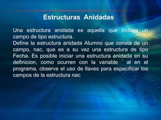Una estructura anidada es aquella que incluye un
campo de tipo estructura.
Define la estructura anidada Alumno que consta de un
campo, nac, que es a su vez una estructura de tipo
Fecha. Es posible iniciar una estructura anidada en su
definicion, como ocurren con la variable ´ al en el
programa, observe el uso de llaves para especificar los
campos de la estructura nac
Estructuras Anidadas
 