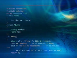 #include <iostream>
#include <string>
using namespace std;
struct Fecha
{
int dia, mes, anio;
};
struct Alumno
{
string nombre;
Fecha nac;
};
int main()
{
Alumno al = {"Pilar ", {28, 8, 1990}};
cout << "Nombre : " << al.nombre << endl;
cout << "Fecha de nacimiento : " << al.nac.dia <<
"/"
<< al.nac.mes << "/" << al.nac.anio << endl;
return 0;
}
 