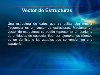 Una estructura de datos que se utiliza con mucha
frecuencia es un vector de estructuras. Mediante un
vector de estructuras se puede representar un conjunto
de entidades de cualquier tipo, por ejemplo, los clientes
de un dentista o los zapatos que se venden en una
zapatería.
Vector de Estructuras
 