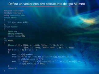 Define un vector con dos estructuras de tipo Alumno
#include <iostream>
#include <string >
using namespace std;
struct Fecha
{
int dia, mes, anio;
};
struct Alumno
{
Fecha nac;
string nombre;
double notas[3];
};
int main()
{
Alumno v[2] = {{{28, 8, 1990}, "Pilar: ", {5, 7, 9}},
{{16, 12, 1991}, "Maria Jose: ", {6.5, 7, 8}}};
for (int i = 0; i < 2; i++)
{
cout << v[i].nombre;
cout << "/" << v[i].nac.dia << "/" << v[i].nac.mes << "/"
<< v[i].nac.anio << "/";
cout << " Notas : " << v[i].notas[0] << " " << v[i].notas[1] << " "
<< v[i].notas[2] << endl;
}
return 0;
}
 