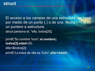 struct
El acceso a los campos de una estructura se hace
por medio de un punto (.) o de una flecha (->) si es
un puntero a estructura.
struct persona el, *ella, todos[20];
printf(“Su nombre %sn”,el.nombre);
todos[2].edad=20;
ella=&todos[2];
printf(“La edad de ella es %dn”,ella->edad);
18
 