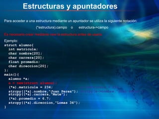 Estructuras y apuntadores
Para acceder a una estructura mediante un apuntador se utiliza la siguiente notación:
(*estructura).campo o estructura->campo
Es necesario crear mediante new la estructura antes de usarla.
Ejemplo:
struct alumno{
int matricula;
char nombre[20];
char carrera[20];
float promedio;
char direccion[20];
};
main(){
alumno *a;
a = new(struct alumno);
(*a).matricula = 234; a->matricula = 234;
strcpy((*a).nombre,"Juan Perez"); strcpy(a->nombre,"Juan Perez");
strcpy((*a).carrera,"Mate");
(*a).promedio = 6.7;
strcpy((*a).direccion,"Lomas 34");
}
 
