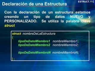Declaración de una Estructura
struct nombreDeLaEstructura
{
tipoDeDatoMiembro1 nombreMiembro1;
tipoDeDatoMiembro2 nombreMiembro2;
...
tipoDeDatoMiembroN nombreMiembroN;
} ;
Con la declaración de un estructura estamos
creando un tipo de datos NUEVO y
PERSONALIZADO. Se utiliza la palabra clave
struct
ESTRUCT. Y C
 