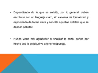 • Dependiendo de lo que se solicite, por lo general, deben
  escribirse con un lenguaje claro, sin excesos de formalidad, y
  exponiendo de forma clara y sencilla aquellos detalles que se
  desean solicitar.



• Nunca viene mal agradecer al finalizar la carta, dando por
  hecho que la solicitud va a tener respuesta.
 