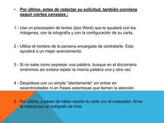 •   Por último, antes de redactar su solicitud, también conviene
    seguir ciertos consejos :


1 - Use un procesador de textos (tipo Word) que le ayudará con los
    márgenes, con la ortografía y con la configuración de su carta.


2 - Utilice el nombre de la persona encargada de contratarle. Esto
    ayudará a un mejor acercamiento.


3 - Si no sabe como expresar una palabra, busque en el diccionario
    sinónimos así evitara repetir la misma palabra una y otra vez.


4 - Despídase con un simple "atentamente" sin entrar en
    excentricidades ni en frases ostentosas que llamen la atención.


5 - Por último, a pesar de haber escrito la carta con el ordenador, firme
    la misma con un bolígrafo de tinta.
 