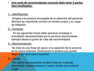 • Una carta de recomendación correcta debe tener 4 partes
  bien localizadas:


1 – Identificación:
    Dirigida a la persona encargada de la selección del personal.
   Siempre es importante conocer el nombre propio y su cargo
   de adopción.
2 – Contexto:
    En las siguientes líneas debe aparecer el trabajo o
   actividades desempeñadas por la persona recomendada
   siempre desde el punto de vista del recomendador.
3 – Recomendación:
    Se trata de una frase de apoyo a la captación de la persona
   en la nueva empresa. Destacando lo positivo que puede
   llegar a ser esta nueva inserción
4 – Cierre:
    Por último una despedida cordial invitando a solicitar
   información complementaria o aclarar dudas que pudieran
   surgir.
 