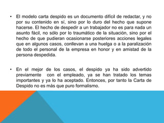 • El modelo carta despido es un documento difícil de redactar, y no
  por su contenido en sí, sino por lo duro del hecho que supone
  hacerse. El hecho de despedir a un trabajador no es para nada un
  asunto fácil, no sólo por lo traumático de la situación, sino por el
  hecho de que pudieran ocasionarse posteriores acciones legales
  que en algunos casos, conllevan a una huelga o a la paralización
  de todo el personal de la empresa en honor y en amistad de la
  persona despedida.


• En el mejor de los casos, el despido ya ha sido advertido
  previamente con el empleado, ya se han tratado los temas
  importantes y ya lo ha aceptado. Entonces, por tanto la Carta de
  Despido no es más que puro formalismo.
 