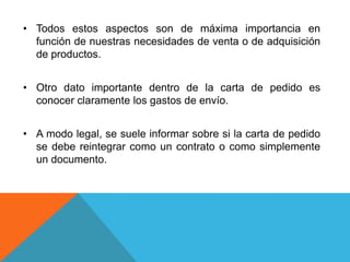 • Todos estos aspectos son de máxima importancia en
  función de nuestras necesidades de venta o de adquisición
  de productos.


• Otro dato importante dentro de la carta de pedido es
  conocer claramente los gastos de envío.


• A modo legal, se suele informar sobre si la carta de pedido
  se debe reintegrar como un contrato o como simplemente
  un documento.
 