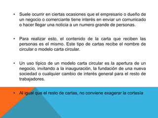 • Suele ocurrir en ciertas ocasiones que el empresario o dueño de
  un negocio o comerciante tiene interés en enviar un comunicado
  o hacer llegar una noticia a un numero grande de personas.


• Para realizar esto, el contenido de la carta que reciben las
  personas es el mismo. Este tipo de cartas recibe el nombre de
  circular o modelo carta circular.


• Un uso típico de un modelo carta circular es la apertura de un
  negocio, invitando a la inauguración, la fundación de una nueva
  sociedad o cualquier cambio de interés general para el resto de
  trabajadores.


• Al igual que el resto de cartas, no conviene exagerar la cortesía
 