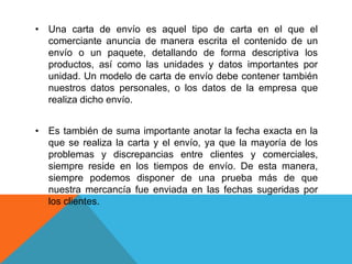 • Una carta de envío es aquel tipo de carta en el que el
  comerciante anuncia de manera escrita el contenido de un
  envío o un paquete, detallando de forma descriptiva los
  productos, así como las unidades y datos importantes por
  unidad. Un modelo de carta de envío debe contener también
  nuestros datos personales, o los datos de la empresa que
  realiza dicho envío.


• Es también de suma importante anotar la fecha exacta en la
  que se realiza la carta y el envío, ya que la mayoría de los
  problemas y discrepancias entre clientes y comerciales,
  siempre reside en los tiempos de envío. De esta manera,
  siempre podemos disponer de una prueba más de que
  nuestra mercancía fue enviada en las fechas sugeridas por
  los clientes.
 