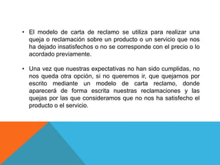 • El modelo de carta de reclamo se utiliza para realizar una
  queja o reclamación sobre un producto o un servicio que nos
  ha dejado insatisfechos o no se corresponde con el precio o lo
  acordado previamente.

• Una vez que nuestras expectativas no han sido cumplidas, no
  nos queda otra opción, si no queremos ir, que quejarnos por
  escrito mediante un modelo de carta reclamo, donde
  aparecerá de forma escrita nuestras reclamaciones y las
  quejas por las que consideramos que no nos ha satisfecho el
  producto o el servicio.
 