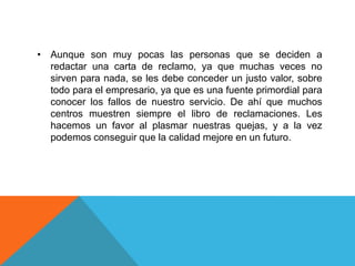 • Aunque son muy pocas las personas que se deciden a
  redactar una carta de reclamo, ya que muchas veces no
  sirven para nada, se les debe conceder un justo valor, sobre
  todo para el empresario, ya que es una fuente primordial para
  conocer los fallos de nuestro servicio. De ahí que muchos
  centros muestren siempre el libro de reclamaciones. Les
  hacemos un favor al plasmar nuestras quejas, y a la vez
  podemos conseguir que la calidad mejore en un futuro.
 