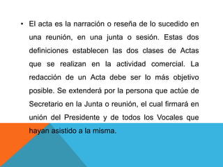 • El acta es la narración o reseña de lo sucedido en
  una reunión, en una junta o sesión. Estas dos
  definiciones establecen las dos clases de Actas
  que se realizan en la actividad comercial. La
  redacción de un Acta debe ser lo más objetivo
  posible. Se extenderá por la persona que actúe de
  Secretario en la Junta o reunión, el cual firmará en
  unión del Presidente y de todos los Vocales que
  hayan asistido a la misma.
 
