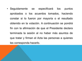 • Seguidamente     se   especificará   los   puntos
  aprobados o los acuerdos tomados, haciendo
  constar si lo fueron por mayoría o el resultado
  obtenido en la votación. A continuación se pondrá
  fin con la afirmación de que el Presidente declara
  terminada la sesión al no haber más asuntos de
  que tratar y firman el Acta las personas a quienes
  les corresponda hacerlo.
 