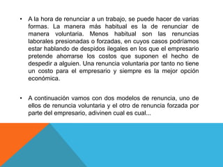 • A la hora de renunciar a un trabajo, se puede hacer de varias
  formas. La manera más habitual es la de renunciar de
  manera voluntaria. Menos habitual son las renuncias
  laborales presionadas o forzadas, en cuyos casos podríamos
  estar hablando de despidos ilegales en los que el empresario
  pretende ahorrarse los costos que suponen el hecho de
  despedir a alguien. Una renuncia voluntaria por tanto no tiene
  un costo para el empresario y siempre es la mejor opción
  económica.


• A continuación vamos con dos modelos de renuncia, uno de
  ellos de renuncia voluntaria y el otro de renuncia forzada por
  parte del empresario, adivinen cual es cual...
 