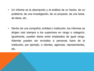 • Un informe es la descripción y el análisis de un hecho, de un
  problema, de una investigación, de un proyecto, de una tarea,
  de ideas, etc.


• Dentro de una compañía, entidad o institución, los informes se
  dirigen casi siempre a los superiores en rango o categoría.
  Igualmente, pueden darse entre empleados de igual rango.
  Además pueden ser enviados a personas fuera de la
  institución, por ejemplo, a clientes, agencias, representantes,
  etc.
 