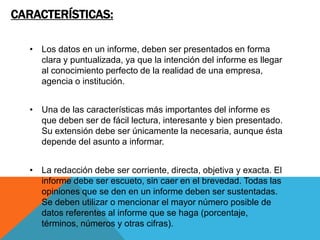 CARACTERÍSTICAS:

  • Los datos en un informe, deben ser presentados en forma
    clara y puntualizada, ya que la intención del informe es llegar
    al conocimiento perfecto de la realidad de una empresa,
    agencia o institución.


  • Una de las características más importantes del informe es
    que deben ser de fácil lectura, interesante y bien presentado.
    Su extensión debe ser únicamente la necesaria, aunque ésta
    depende del asunto a informar.


  • La redacción debe ser corriente, directa, objetiva y exacta. El
    informe debe ser escueto, sin caer en el brevedad. Todas las
    opiniones que se den en un informe deben ser sustentadas.
    Se deben utilizar o mencionar el mayor número posible de
    datos referentes al informe que se haga (porcentaje,
    términos, números y otras cifras).
 