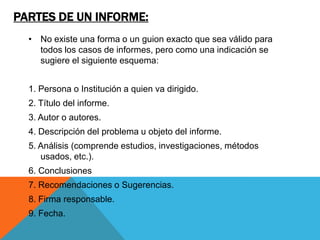 PARTES DE UN INFORME:
  • No existe una forma o un guion exacto que sea válido para
    todos los casos de informes, pero como una indicación se
    sugiere el siguiente esquema:


  1. Persona o Institución a quien va dirigido.
  2. Título del informe.
  3. Autor o autores.
  4. Descripción del problema u objeto del informe.
  5. Análisis (comprende estudios, investigaciones, métodos
     usados, etc.).
  6. Conclusiones
  7. Recomendaciones o Sugerencias.
  8. Firma responsable.
  9. Fecha.
 