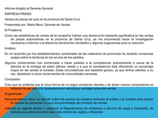 Informe dirigido al Gerente General
EMPRESA PRADO
Ventas de piezas de auto en la provincia de Santa Cruz
Presentado por: Mario Mora, Gerente de Ventas
El Problema:
Como las estadísticas de ventas de la compañía indican una disminución bastante significativa en las ventas
   de piezas automotrices en la provincia de Santa Cruz, se me encomendó hacer la investigación
   necesaria e informar a la Gerencia General los resultados y algunas sugerencias para su solución.
Análisis:
En mi recorrido por los establecimientos comerciales de las cabeceras de provincias he recibido numerosas
   quejas sobre la tardanza en los envíos de los pedidos.
Algunos comerciantes han comenzado a hacer pedidos a la competencia, precisamente a causa de la
    demora en la entrega de estos últimos meses y a que la competencia está ofreciendo un porcentaje
    mayor en las ventas al contado. Estas circunstancias son bastante graves, ya que dichos clientes, a su
    vez, abastecen a otros comerciantes de comunidades cercanas.
Conclusión:
Creo que es evidente que la única forma de no seguir perdiendo clientes y de atraer nuevos compradores es
    tratando de ganarle a la competencia en servicios y ventajas sobre las ventas.
Sugerencias:
Recomendamos hacer un estudio sobre los precios de nuestros artículos al crédito y al contado para buscar
   la manera de aumentar un poco los porcentajes de comisión de ventas.
Además es urgente revisar y organizar el Departamento de embarque y servicio de carga y transporte, de
   manera que estos servicios sean más dinámicos, ágiles y eficientes.
 